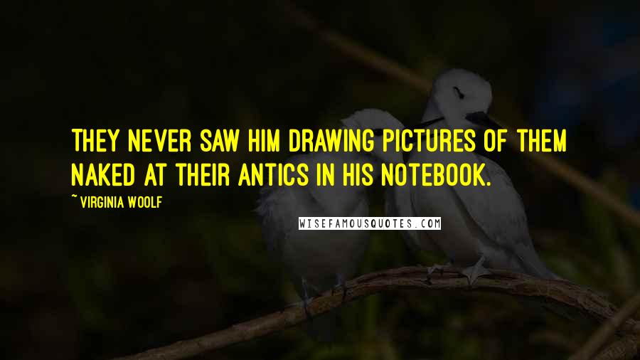 Virginia Woolf Quotes: They never saw him drawing pictures of them naked at their antics in his notebook.
