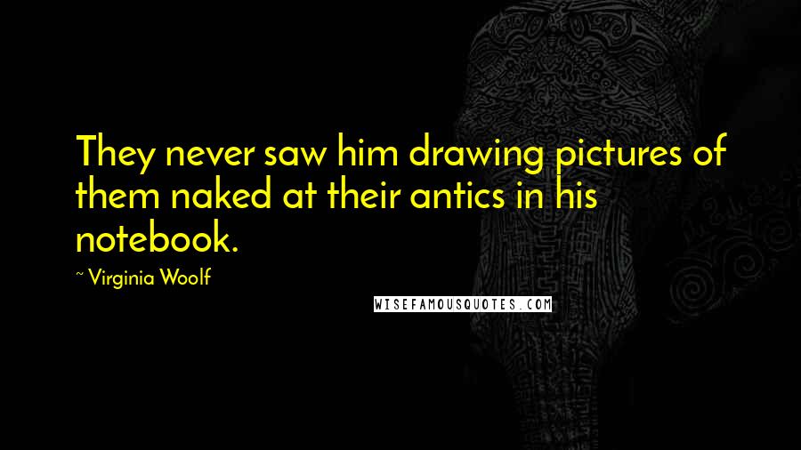 Virginia Woolf Quotes: They never saw him drawing pictures of them naked at their antics in his notebook.