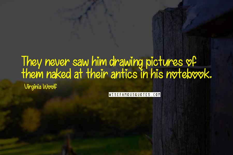 Virginia Woolf Quotes: They never saw him drawing pictures of them naked at their antics in his notebook.