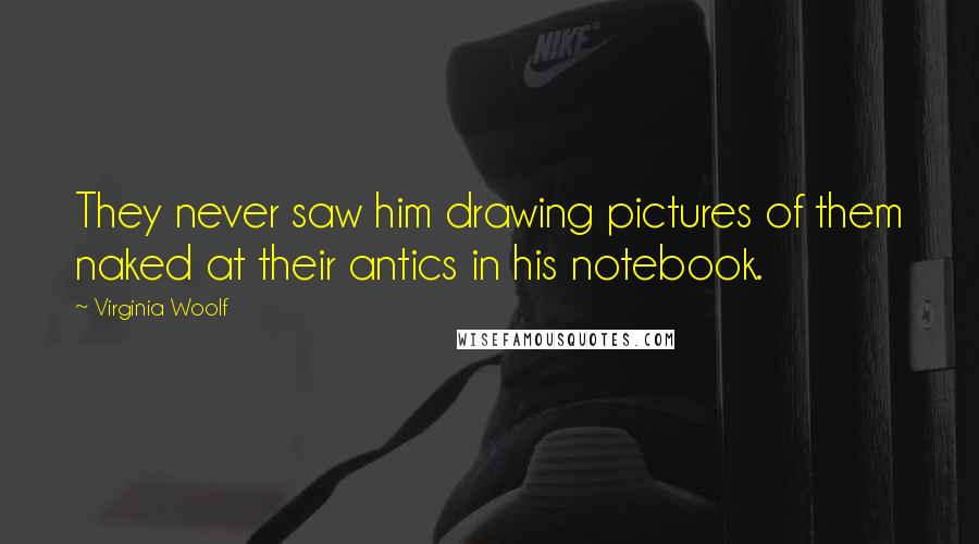 Virginia Woolf Quotes: They never saw him drawing pictures of them naked at their antics in his notebook.