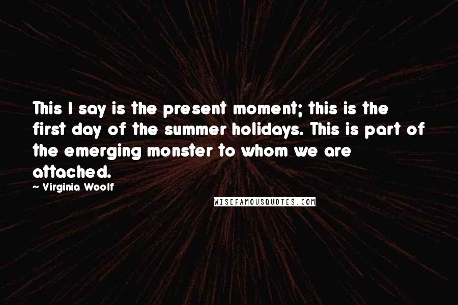 Virginia Woolf Quotes: This I say is the present moment; this is the first day of the summer holidays. This is part of the emerging monster to whom we are attached.