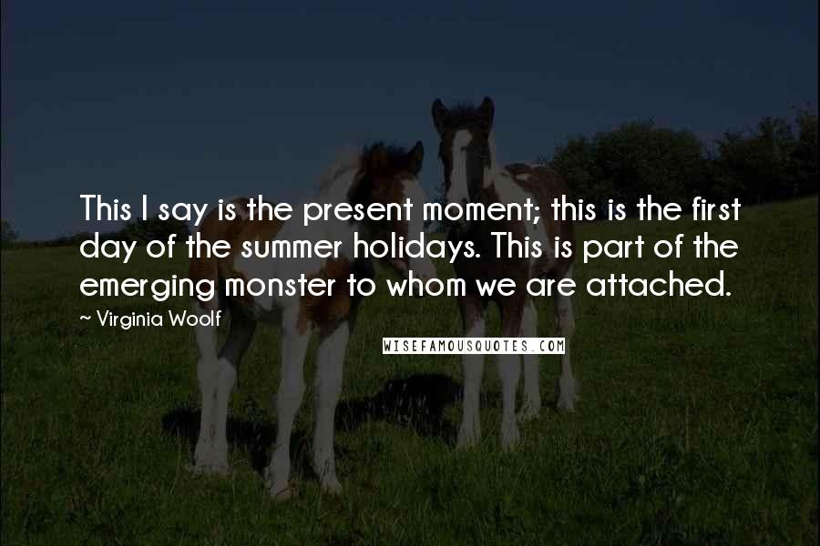 Virginia Woolf Quotes: This I say is the present moment; this is the first day of the summer holidays. This is part of the emerging monster to whom we are attached.