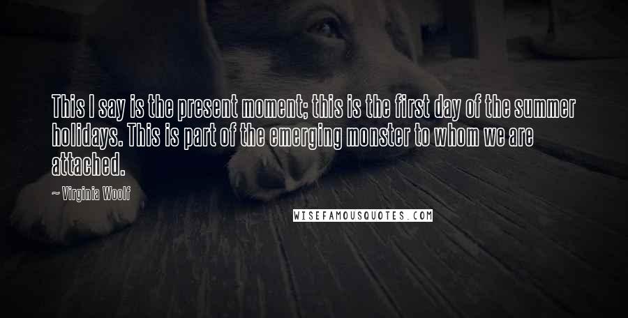 Virginia Woolf Quotes: This I say is the present moment; this is the first day of the summer holidays. This is part of the emerging monster to whom we are attached.