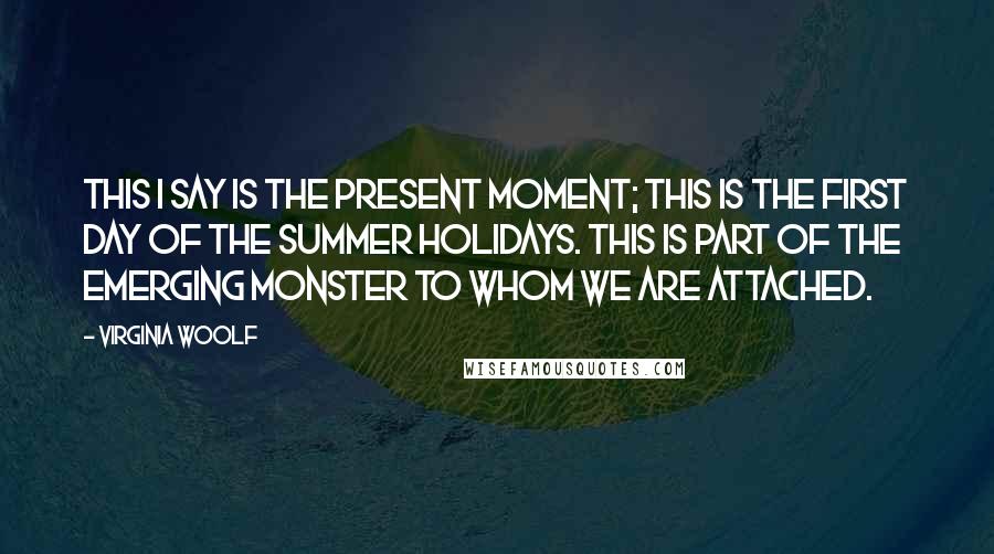 Virginia Woolf Quotes: This I say is the present moment; this is the first day of the summer holidays. This is part of the emerging monster to whom we are attached.