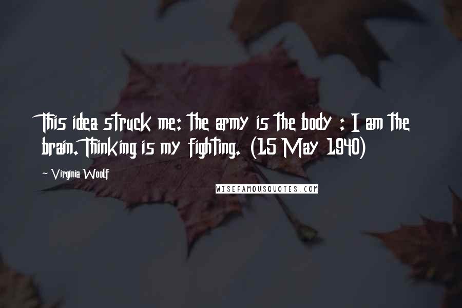Virginia Woolf Quotes: This idea struck me: the army is the body : I am the brain. Thinking is my fighting. (15 May 1940)
