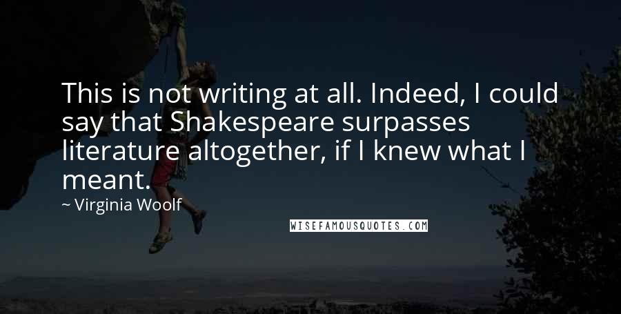 Virginia Woolf Quotes: This is not writing at all. Indeed, I could say that Shakespeare surpasses literature altogether, if I knew what I meant.