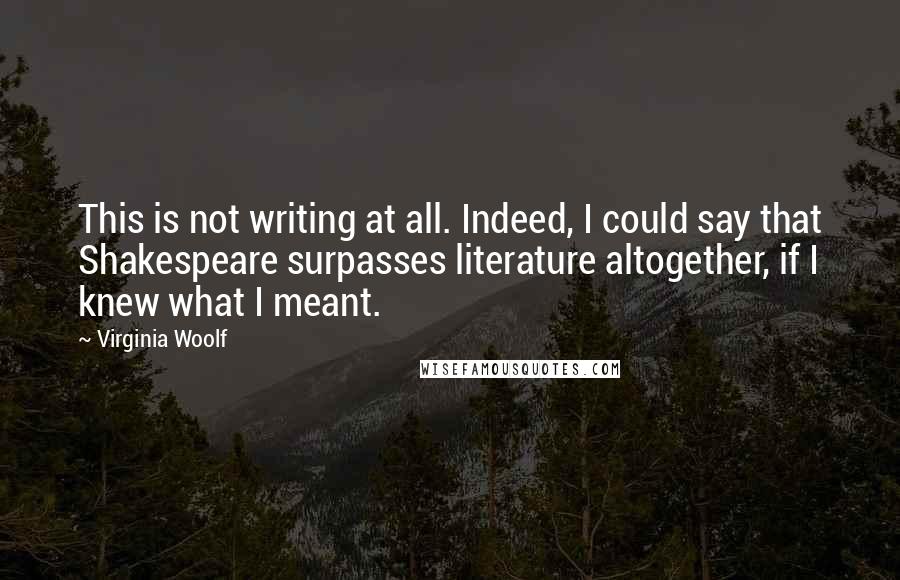 Virginia Woolf Quotes: This is not writing at all. Indeed, I could say that Shakespeare surpasses literature altogether, if I knew what I meant.