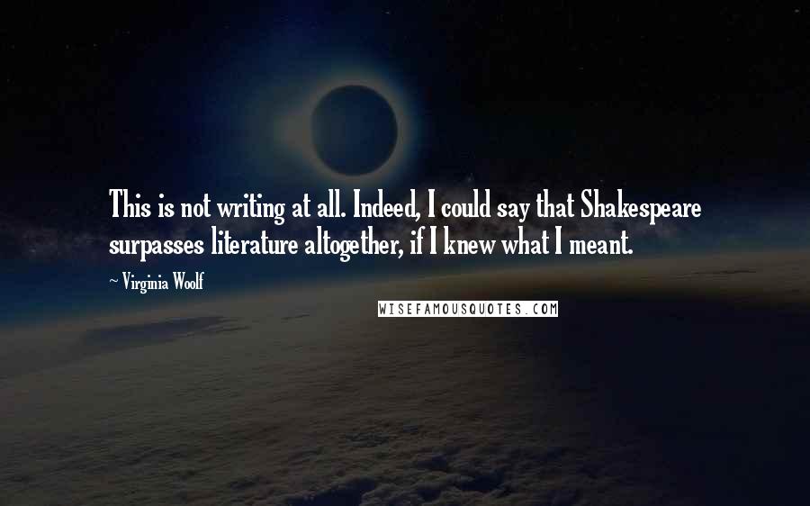 Virginia Woolf Quotes: This is not writing at all. Indeed, I could say that Shakespeare surpasses literature altogether, if I knew what I meant.