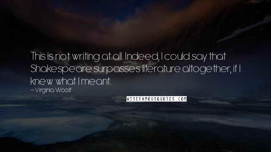 Virginia Woolf Quotes: This is not writing at all. Indeed, I could say that Shakespeare surpasses literature altogether, if I knew what I meant.