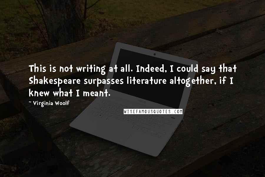 Virginia Woolf Quotes: This is not writing at all. Indeed, I could say that Shakespeare surpasses literature altogether, if I knew what I meant.