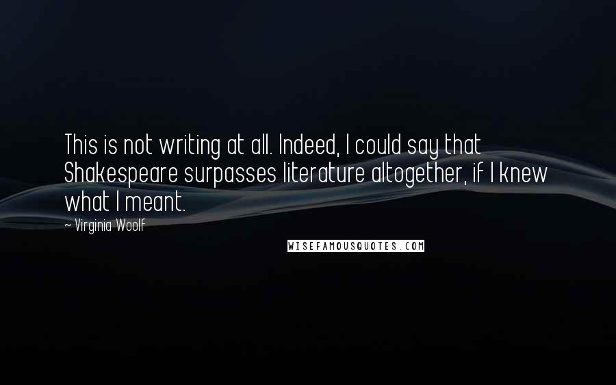 Virginia Woolf Quotes: This is not writing at all. Indeed, I could say that Shakespeare surpasses literature altogether, if I knew what I meant.