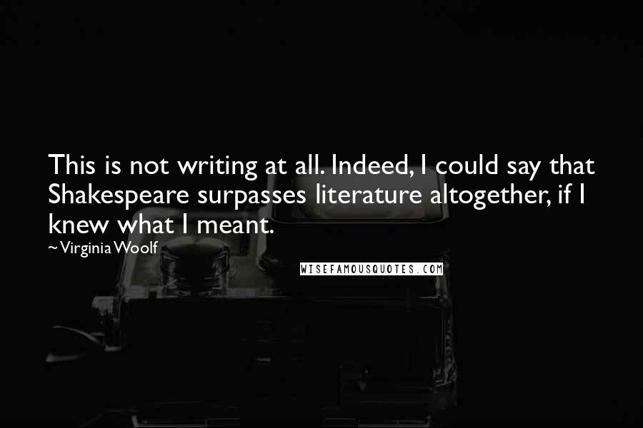 Virginia Woolf Quotes: This is not writing at all. Indeed, I could say that Shakespeare surpasses literature altogether, if I knew what I meant.