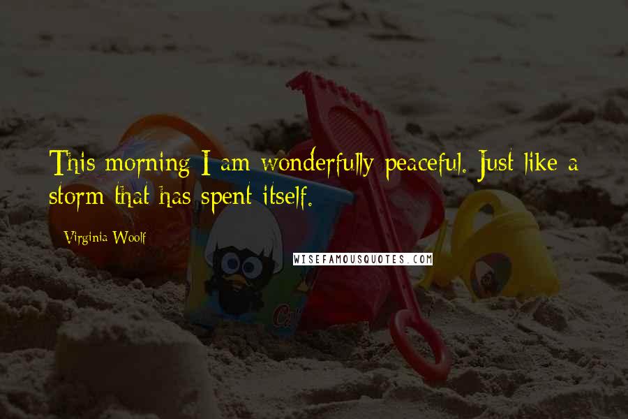 Virginia Woolf Quotes: This morning I am wonderfully peaceful. Just like a storm that has spent itself.