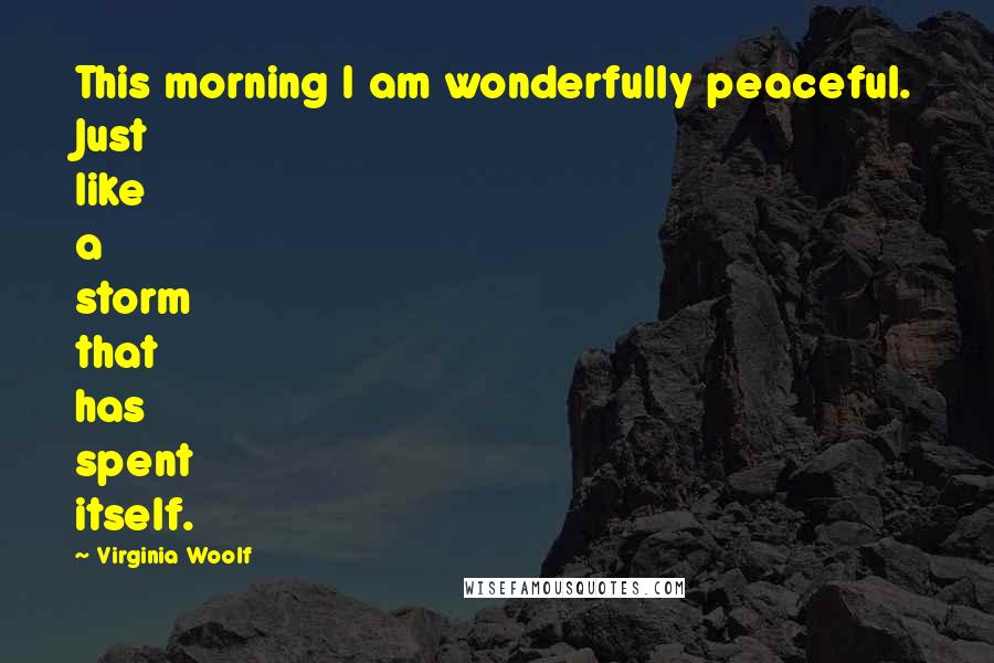 Virginia Woolf Quotes: This morning I am wonderfully peaceful. Just like a storm that has spent itself.