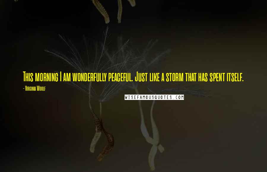 Virginia Woolf Quotes: This morning I am wonderfully peaceful. Just like a storm that has spent itself.