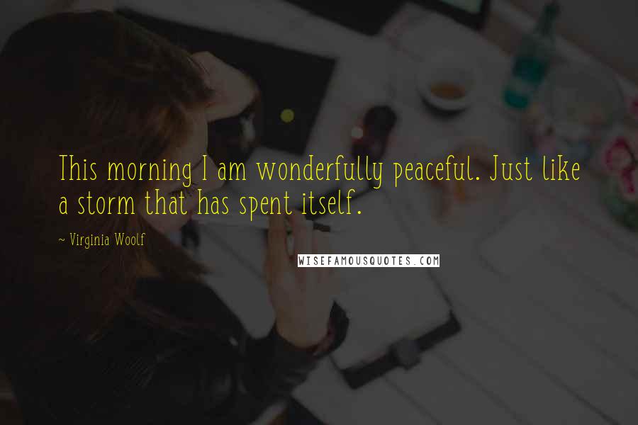 Virginia Woolf Quotes: This morning I am wonderfully peaceful. Just like a storm that has spent itself.