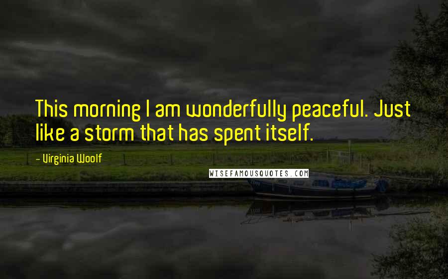 Virginia Woolf Quotes: This morning I am wonderfully peaceful. Just like a storm that has spent itself.