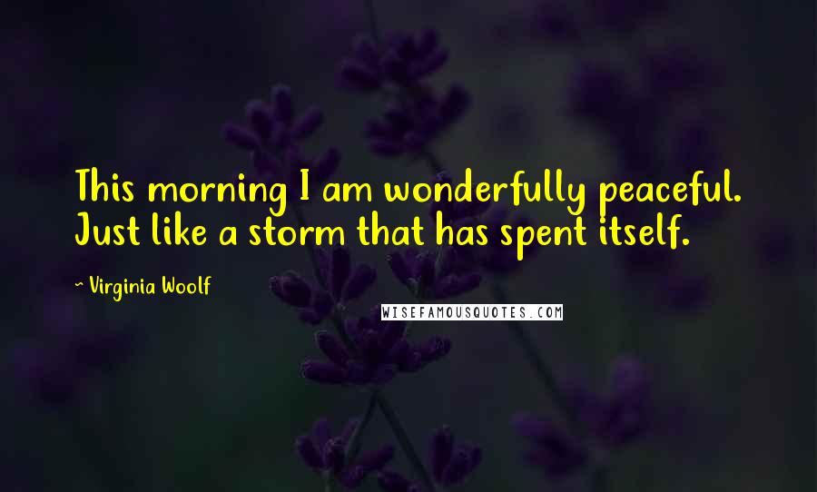 Virginia Woolf Quotes: This morning I am wonderfully peaceful. Just like a storm that has spent itself.