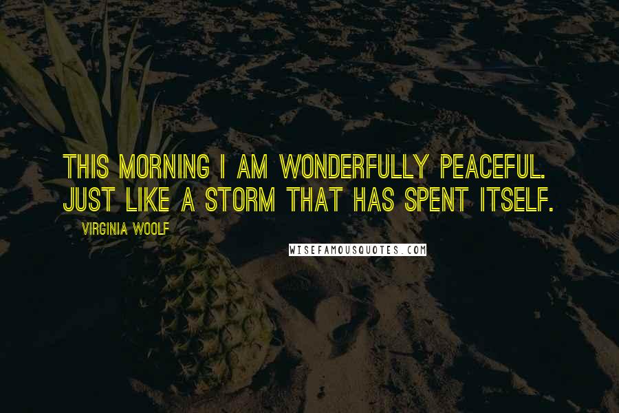 Virginia Woolf Quotes: This morning I am wonderfully peaceful. Just like a storm that has spent itself.