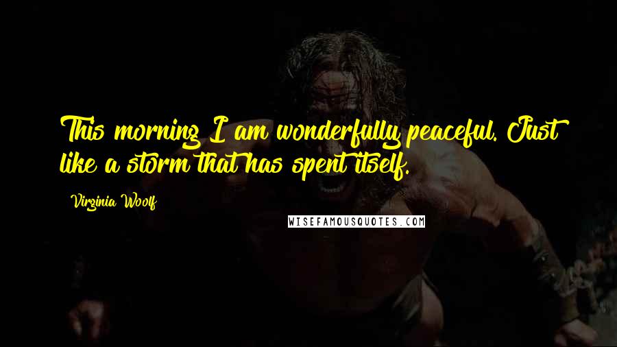 Virginia Woolf Quotes: This morning I am wonderfully peaceful. Just like a storm that has spent itself.