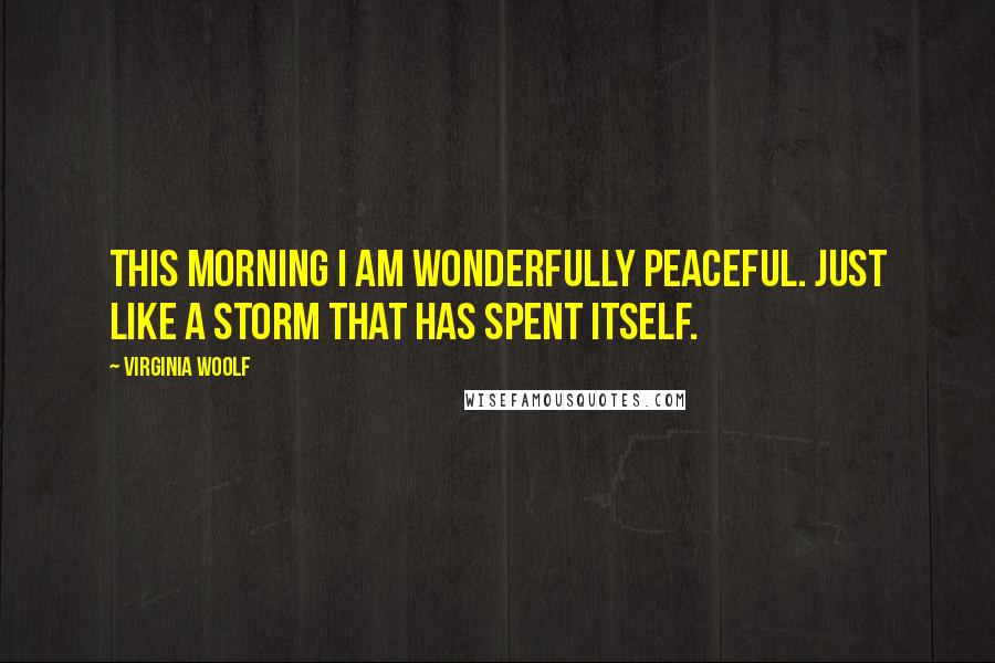 Virginia Woolf Quotes: This morning I am wonderfully peaceful. Just like a storm that has spent itself.