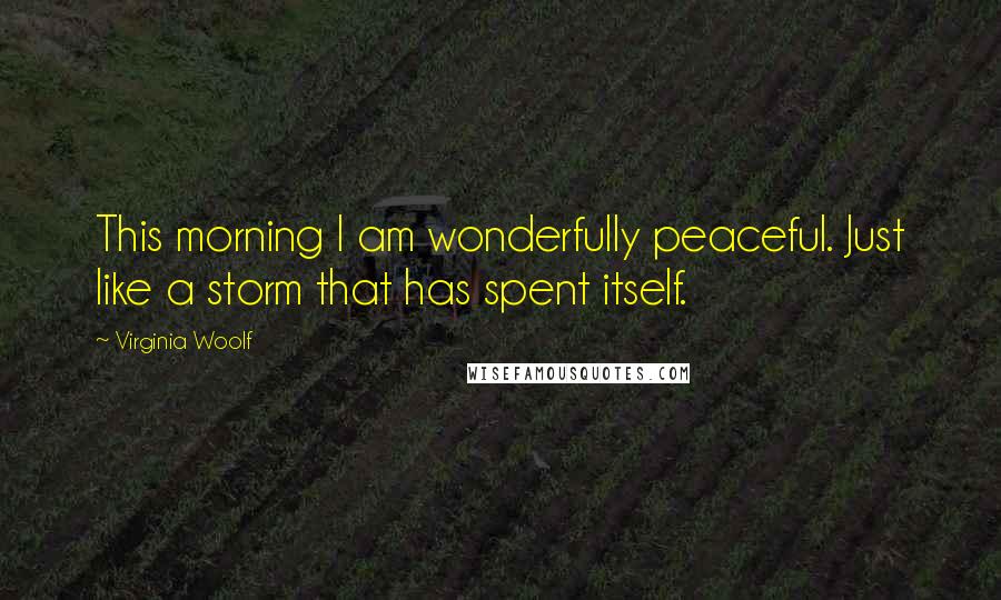 Virginia Woolf Quotes: This morning I am wonderfully peaceful. Just like a storm that has spent itself.