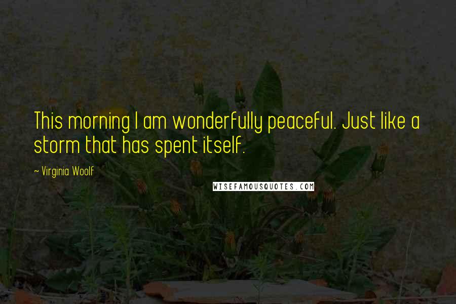 Virginia Woolf Quotes: This morning I am wonderfully peaceful. Just like a storm that has spent itself.