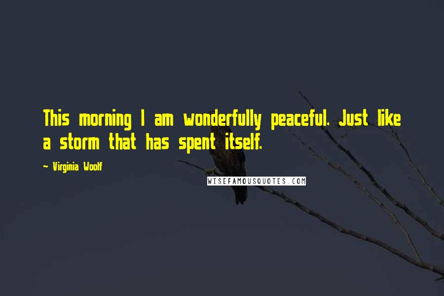 Virginia Woolf Quotes: This morning I am wonderfully peaceful. Just like a storm that has spent itself.
