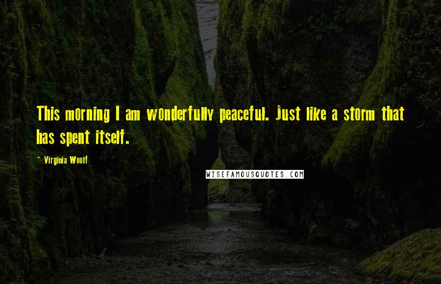 Virginia Woolf Quotes: This morning I am wonderfully peaceful. Just like a storm that has spent itself.