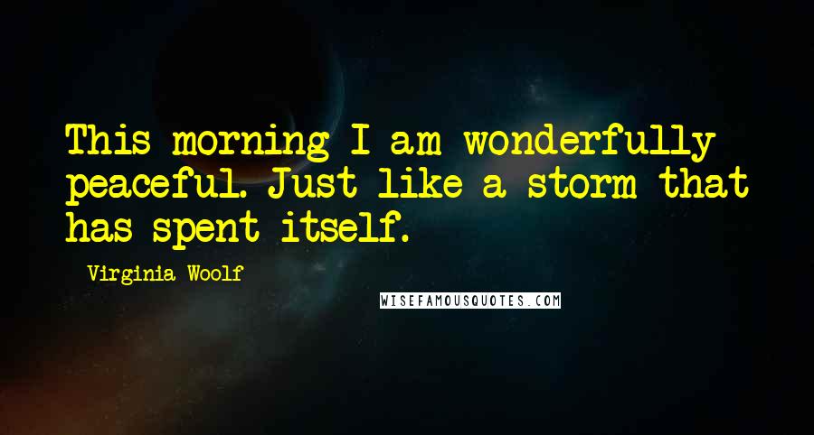 Virginia Woolf Quotes: This morning I am wonderfully peaceful. Just like a storm that has spent itself.