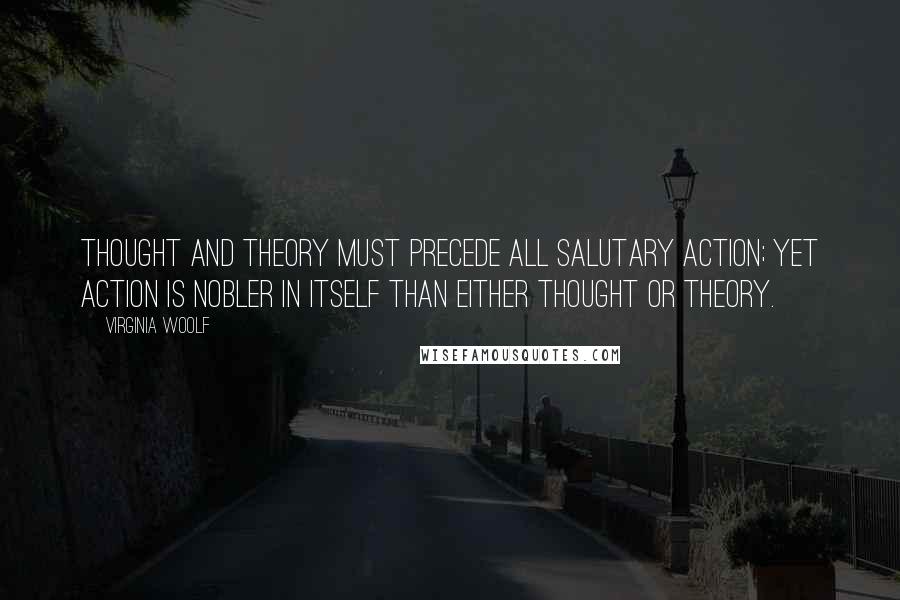 Virginia Woolf Quotes: Thought and theory must precede all salutary action; yet action is nobler in itself than either thought or theory.