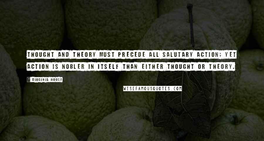 Virginia Woolf Quotes: Thought and theory must precede all salutary action; yet action is nobler in itself than either thought or theory.