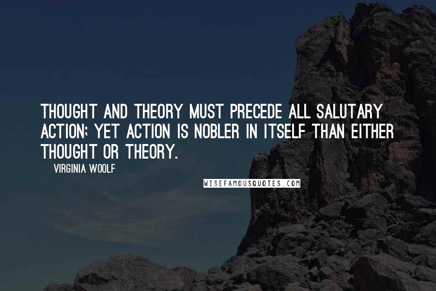 Virginia Woolf Quotes: Thought and theory must precede all salutary action; yet action is nobler in itself than either thought or theory.