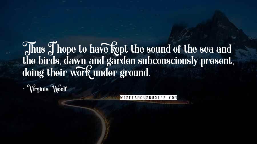 Virginia Woolf Quotes: Thus I hope to have kept the sound of the sea and the birds, dawn and garden subconsciously present, doing their work under ground.