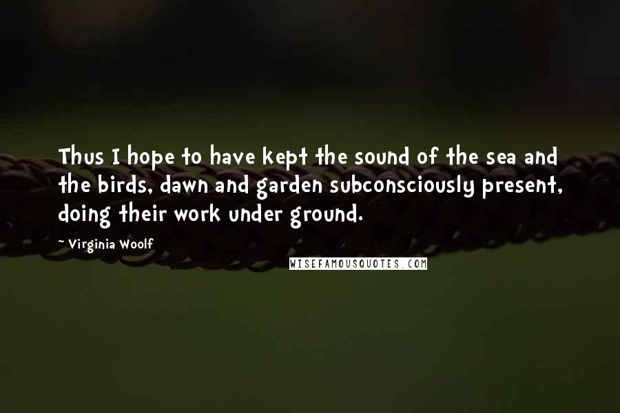 Virginia Woolf Quotes: Thus I hope to have kept the sound of the sea and the birds, dawn and garden subconsciously present, doing their work under ground.