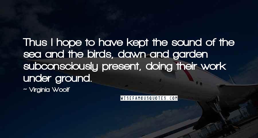 Virginia Woolf Quotes: Thus I hope to have kept the sound of the sea and the birds, dawn and garden subconsciously present, doing their work under ground.
