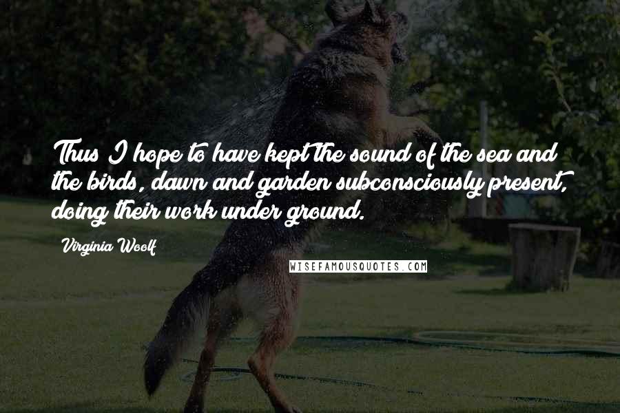 Virginia Woolf Quotes: Thus I hope to have kept the sound of the sea and the birds, dawn and garden subconsciously present, doing their work under ground.