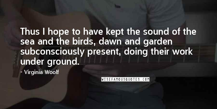 Virginia Woolf Quotes: Thus I hope to have kept the sound of the sea and the birds, dawn and garden subconsciously present, doing their work under ground.