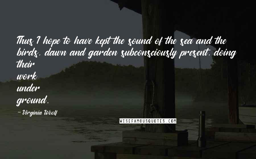 Virginia Woolf Quotes: Thus I hope to have kept the sound of the sea and the birds, dawn and garden subconsciously present, doing their work under ground.