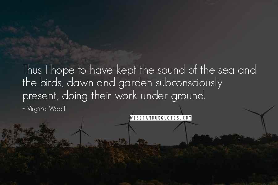 Virginia Woolf Quotes: Thus I hope to have kept the sound of the sea and the birds, dawn and garden subconsciously present, doing their work under ground.