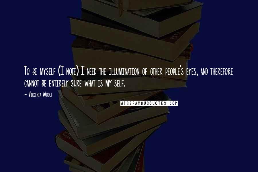 Virginia Woolf Quotes: To be myself (I note) I need the illumination of other people's eyes, and therefore cannot be entirely sure what is my self.