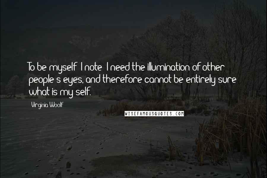 Virginia Woolf Quotes: To be myself (I note) I need the illumination of other people's eyes, and therefore cannot be entirely sure what is my self.