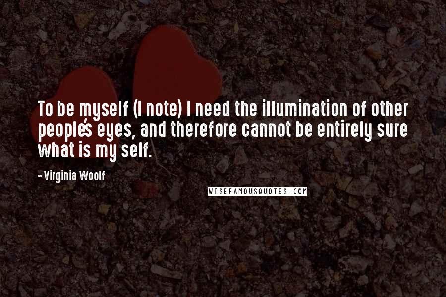 Virginia Woolf Quotes: To be myself (I note) I need the illumination of other people's eyes, and therefore cannot be entirely sure what is my self.