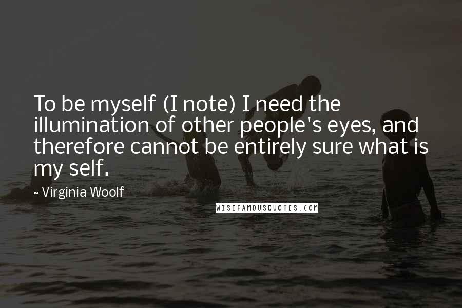 Virginia Woolf Quotes: To be myself (I note) I need the illumination of other people's eyes, and therefore cannot be entirely sure what is my self.
