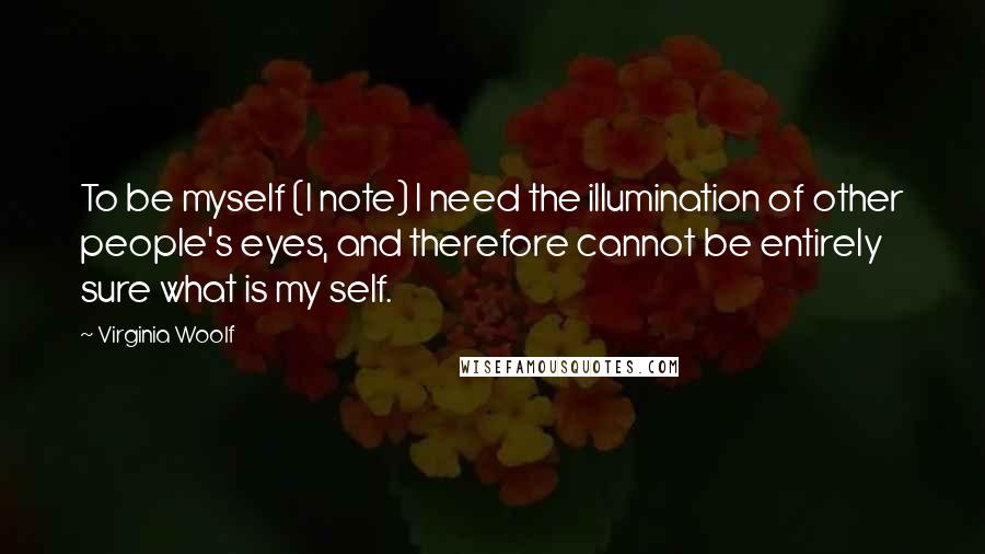 Virginia Woolf Quotes: To be myself (I note) I need the illumination of other people's eyes, and therefore cannot be entirely sure what is my self.