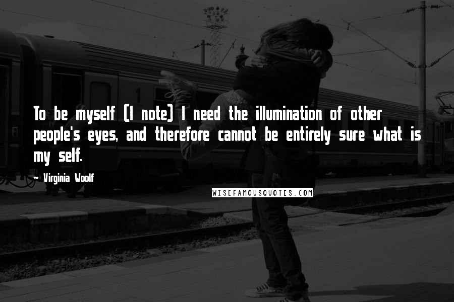 Virginia Woolf Quotes: To be myself (I note) I need the illumination of other people's eyes, and therefore cannot be entirely sure what is my self.