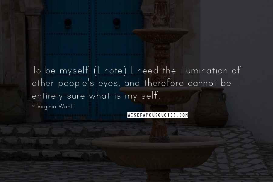 Virginia Woolf Quotes: To be myself (I note) I need the illumination of other people's eyes, and therefore cannot be entirely sure what is my self.