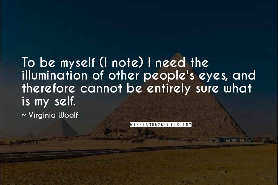 Virginia Woolf Quotes: To be myself (I note) I need the illumination of other people's eyes, and therefore cannot be entirely sure what is my self.