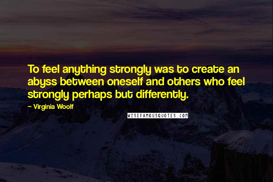 Virginia Woolf Quotes: To feel anything strongly was to create an abyss between oneself and others who feel strongly perhaps but differently.
