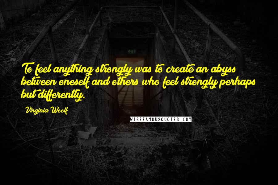 Virginia Woolf Quotes: To feel anything strongly was to create an abyss between oneself and others who feel strongly perhaps but differently.